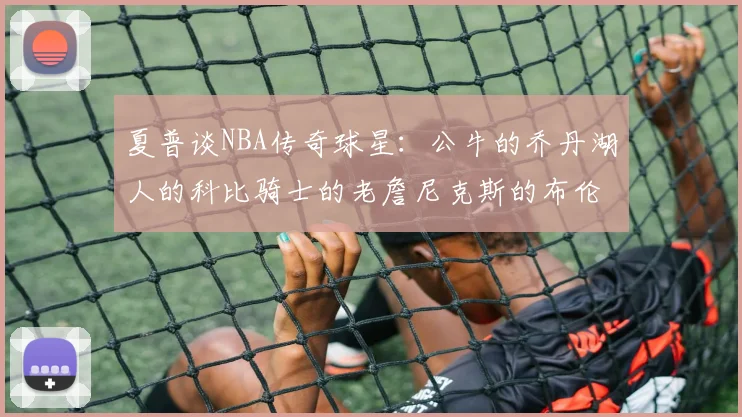 夏普谈NBA传奇球星：公牛的乔丹湖人的科比骑士的老詹尼克斯的布伦森