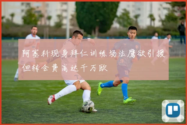 阿塞科现身拜仁训练场法鹰欲引援但转会费高达千万欧
