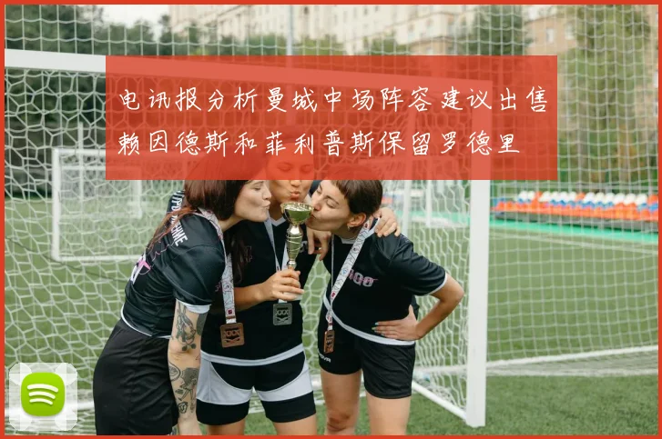 电讯报分析曼城中场阵容建议出售赖因德斯和菲利普斯保留罗德里