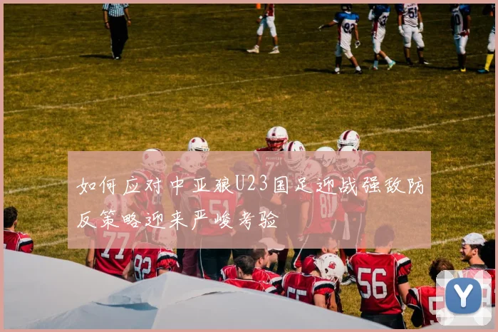 如何应对中亚狼U23国足迎战强敌防反策略迎来严峻考验