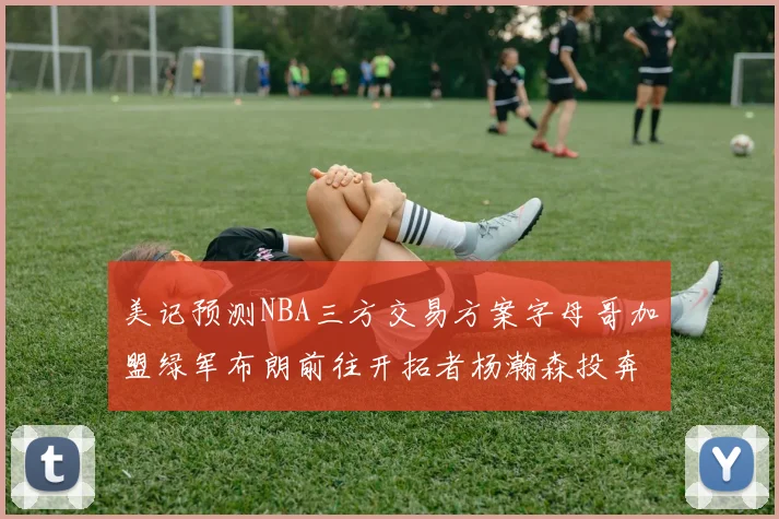 美记预测NBA三方交易方案字母哥加盟绿军布朗前往开拓者杨瀚森投奔雄鹿