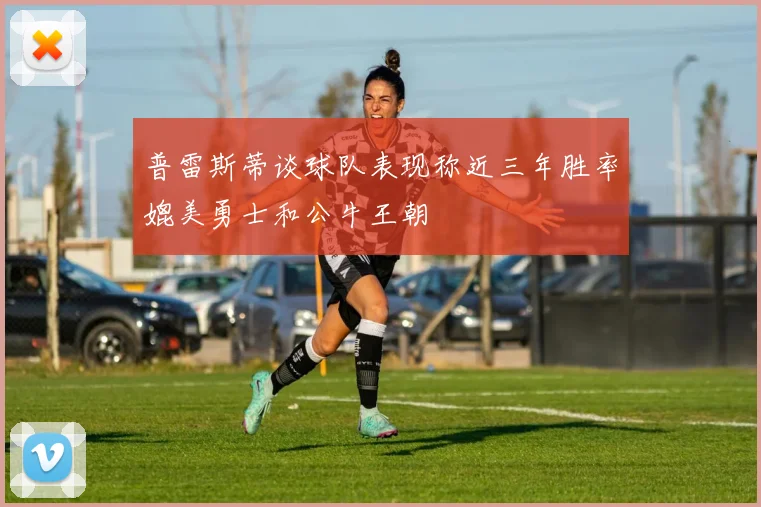 普雷斯蒂谈球队表现称近三年胜率媲美勇士和公牛王朝
