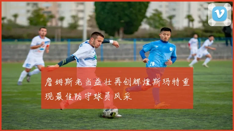 詹姆斯老当益壮再创辉煌斯玛特重现最佳防守球员风采