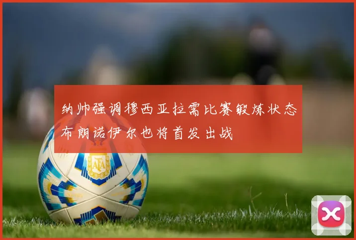 纳帅强调穆西亚拉需比赛锻炼状态布朗诺伊尔也将首发出战