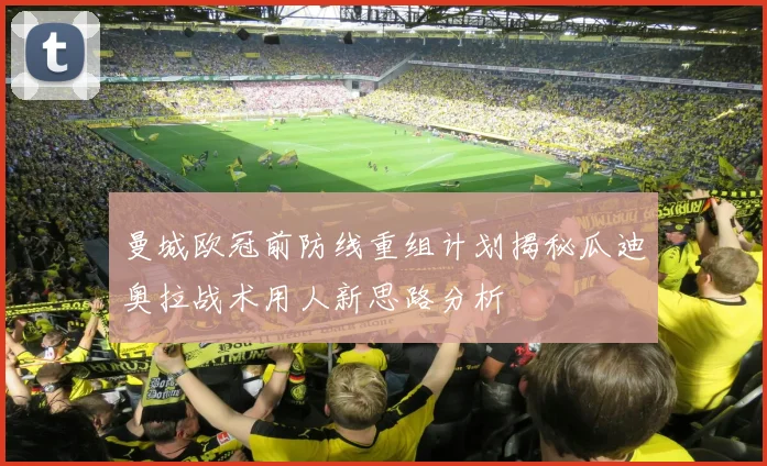 曼城欧冠前防线重组计划揭秘瓜迪奥拉战术用人新思路分析