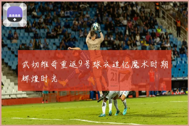 武切维奇重返9号球衣追忆魔术时期辉煌时光