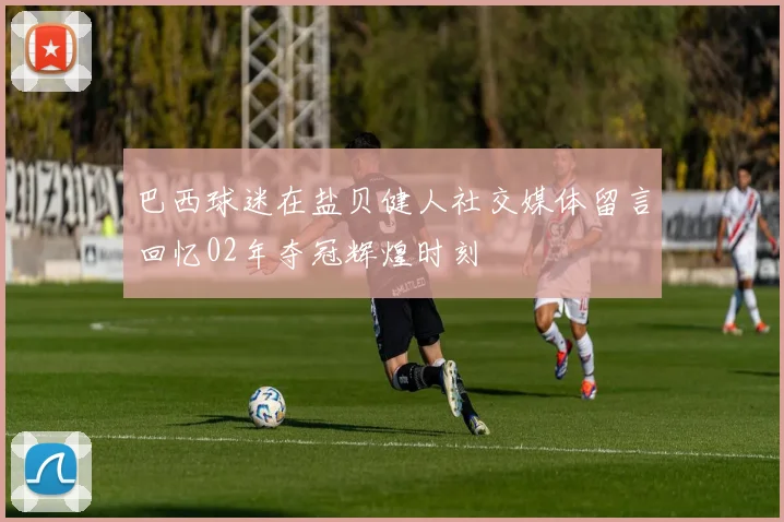 巴西球迷在盐贝健人社交媒体留言回忆02年夺冠辉煌时刻