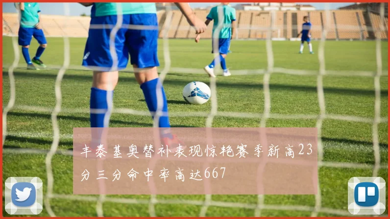 丰泰基奥替补表现惊艳赛季新高23分三分命中率高达667
