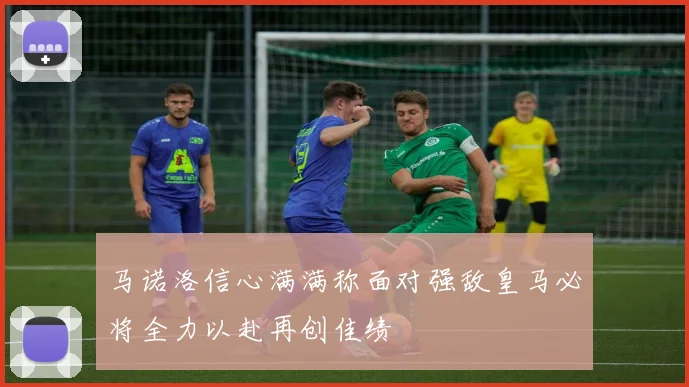 马诺洛信心满满称面对强敌皇马必将全力以赴再创佳绩