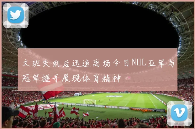 文班失利后迅速离场今日NHL亚军与冠军握手展现体育精神