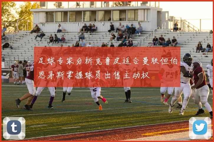 足球专家分析克鲁皮适合曼联但伯恩茅斯掌握球员出售主动权