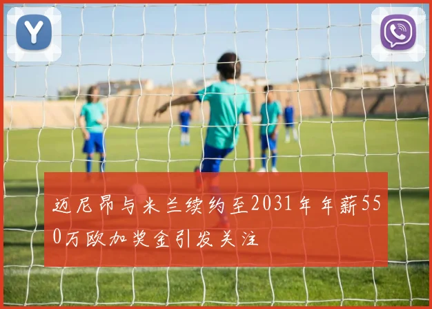 迈尼昂与米兰续约至2031年年薪550万欧加奖金引发关注