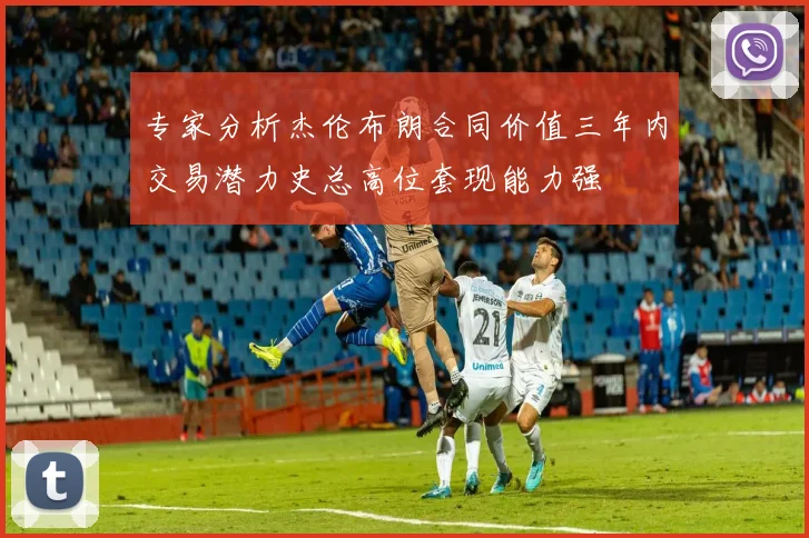 专家分析杰伦布朗合同价值三年内交易潜力史总高位套现能力强