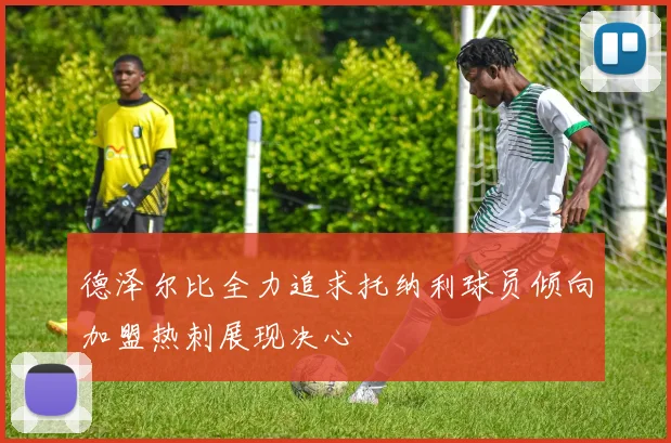 德泽尔比全力追求托纳利球员倾向加盟热刺展现决心