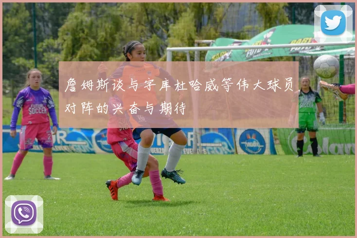 詹姆斯谈与字库杜哈威等伟大球员对阵的兴奋与期待