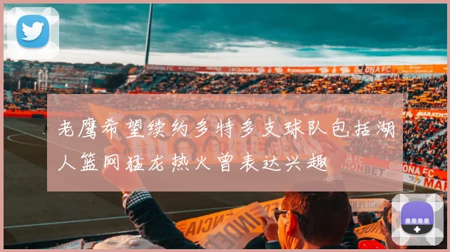 老鹰希望续约多特多支球队包括湖人篮网猛龙热火曾表达兴趣