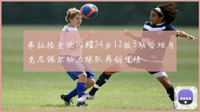 弗拉格全场闪耀34分12板5助哈珀与克尼佩尔助力球队再创佳绩