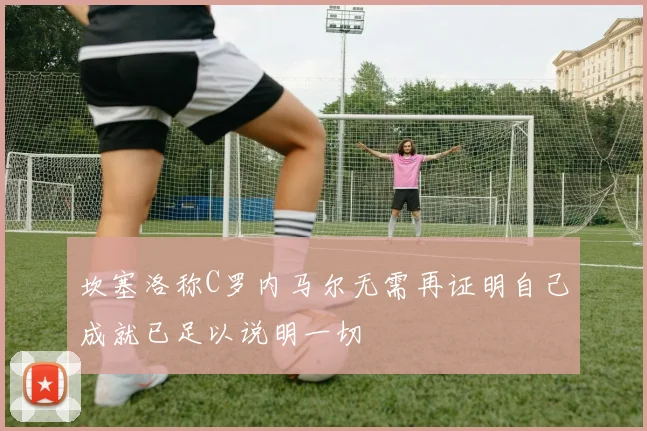 坎塞洛称C罗内马尔无需再证明自己成就已足以说明一切