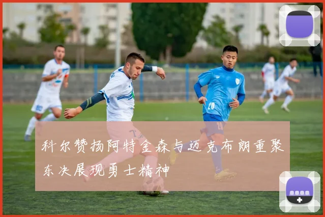 科尔赞扬阿特金森与迈克布朗重聚东决展现勇士精神