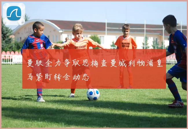 曼联全力争取恩梅查曼城利物浦皇马紧盯转会动态