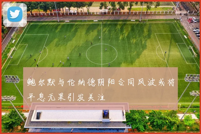 鲍尔默与伦纳德阴阳合同风波或将平息无果引发关注