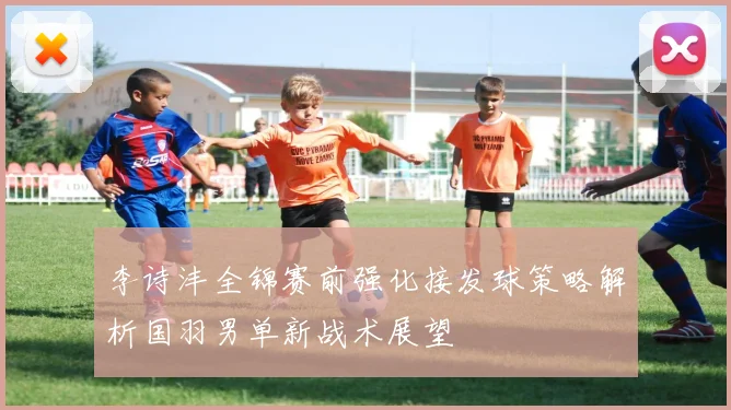 李诗沣全锦赛前强化接发球策略解析国羽男单新战术展望