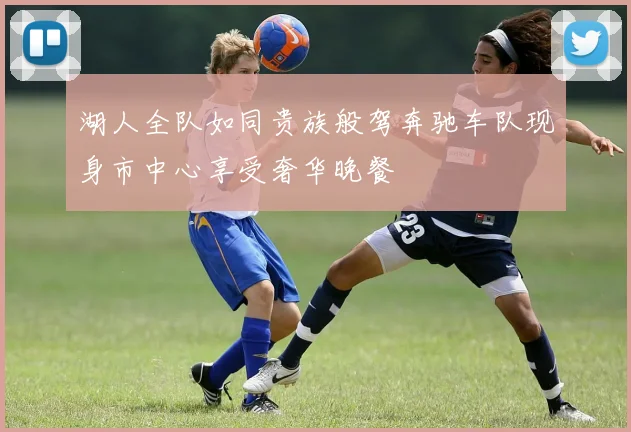 湖人全队如同贵族般驾奔驰车队现身市中心享受奢华晚餐