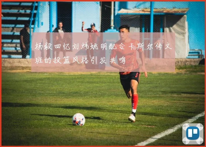 杨毅回忆刘炜姚明配合卡斯尔传文班的投篮风格引发共鸣