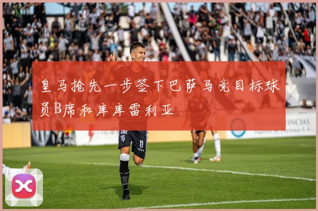 皇马抢先一步签下巴萨马竞目标球员B席和库库雷利亚